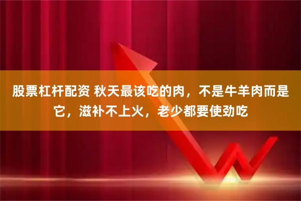 股票杠杆配资 秋天最该吃的肉，不是牛羊肉而是它，滋补不上火，老少都要使劲吃