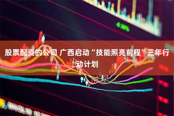 股票配资的公司 广西启动“技能照亮前程”三年行动计划