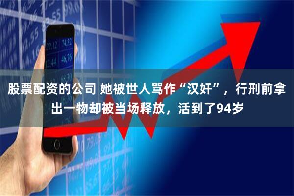 股票配资的公司 她被世人骂作“汉奸”，行刑前拿出一物却被当场释放，活到了94岁