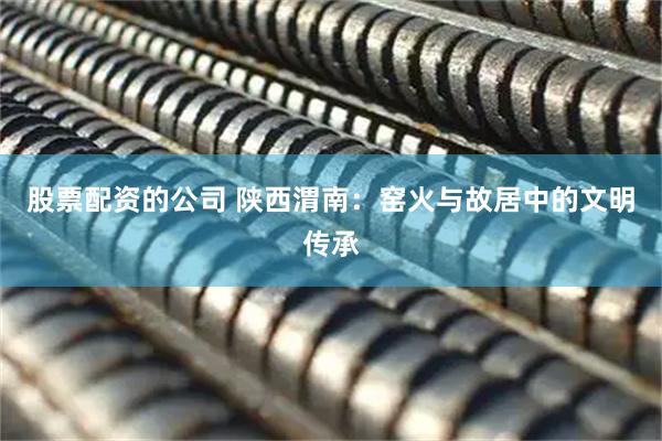 股票配资的公司 陕西渭南：窑火与故居中的文明传承