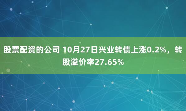 股票配资的公司 10月27日兴业转债上涨0.2%，转股溢价率27.65%