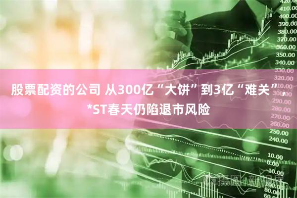 股票配资的公司 从300亿“大饼”到3亿“难关”，*ST春天仍陷退市风险