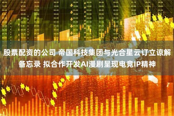 股票配资的公司 帝国科技集团与光合星云订立谅解备忘录 拟合作开发AI漫剧呈现电竞IP精神