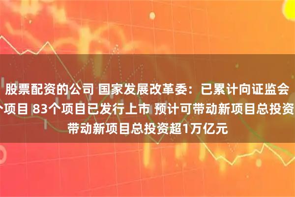 股票配资的公司 国家发展改革委：已累计向证监会推荐105个项目 83个项目已发行上市 预计可带动新项目总投资超1万亿元