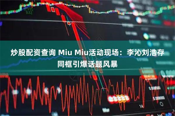 炒股配资查询 Miu Miu活动现场：李沁刘浩存同框引爆话题风暴