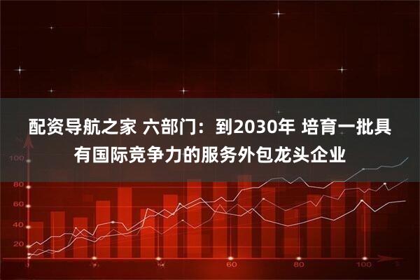 配资导航之家 六部门：到2030年 培育一批具有国际竞争力的服务外包龙头企业