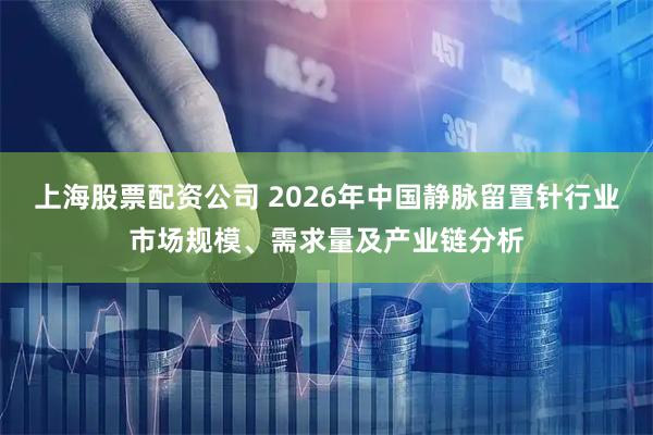 上海股票配资公司 2026年中国静脉留置针行业市场规模、需求量及产业链分析