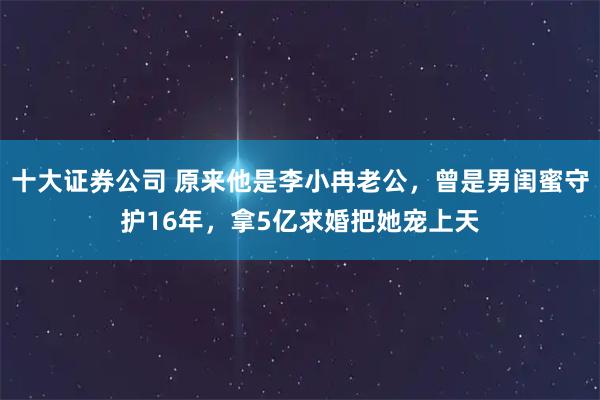 十大证券公司 原来他是李小冉老公，曾是男闺蜜守护16年，拿5亿求婚把她宠上天