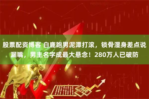 股票配资博客 白鹿跑男泥潭打滚，锁骨湿身差点说漏嘴，男主名字成最大悬念！280万人已破防