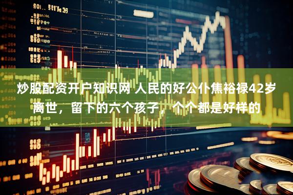 炒股配资开户知识网 人民的好公仆焦裕禄42岁离世，留下的六个孩子，个个都是好样的