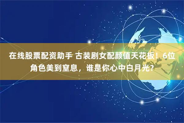 在线股票配资助手 古装剧女配颜值天花板！6位角色美到窒息，谁是你心中白月光？