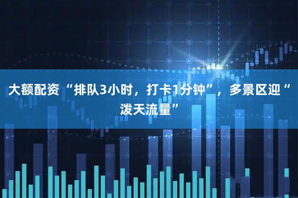 大额配资 “排队3小时，打卡1分钟”，多景区迎“泼天流量”