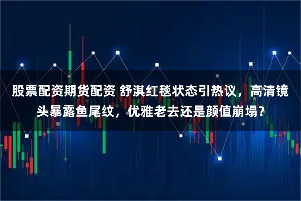 股票配资期货配资 舒淇红毯状态引热议，高清镜头暴露鱼尾纹，优雅老去还是颜值崩塌？