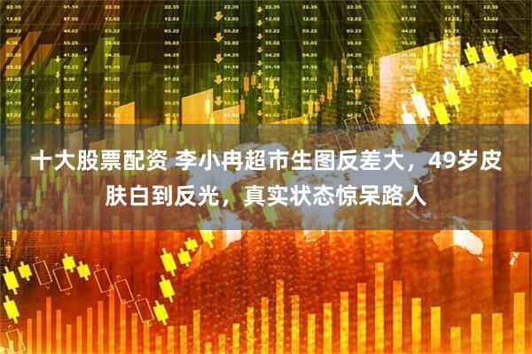 十大股票配资 李小冉超市生图反差大，49岁皮肤白到反光，真实状态惊呆路人