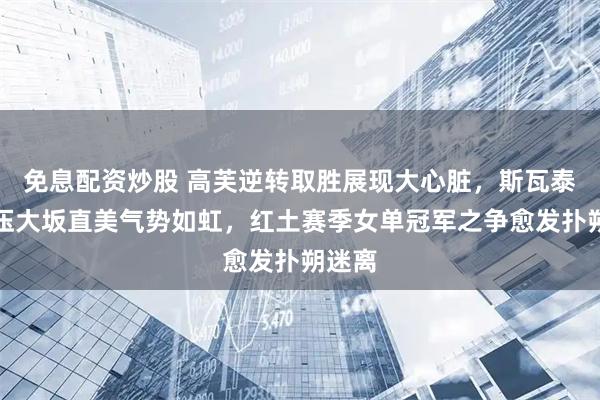 免息配资炒股 高芙逆转取胜展现大心脏，斯瓦泰克碾压大坂直美气势如虹，红土赛季女单冠军之争愈发扑朔迷离