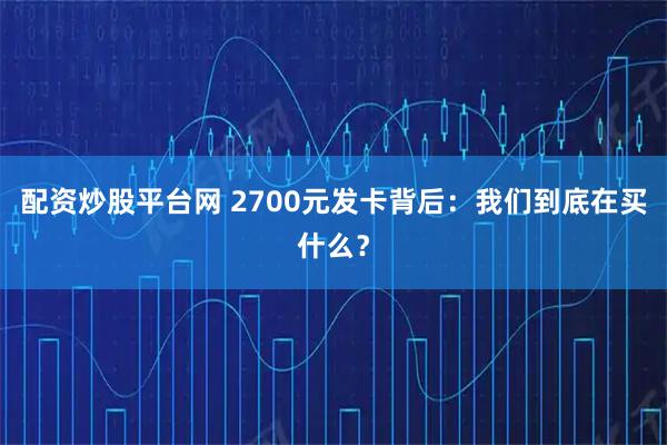 配资炒股平台网 2700元发卡背后：我们到底在买什么？