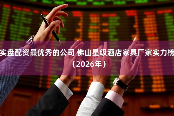 实盘配资最优秀的公司 佛山星级酒店家具厂家实力榜（2026年）