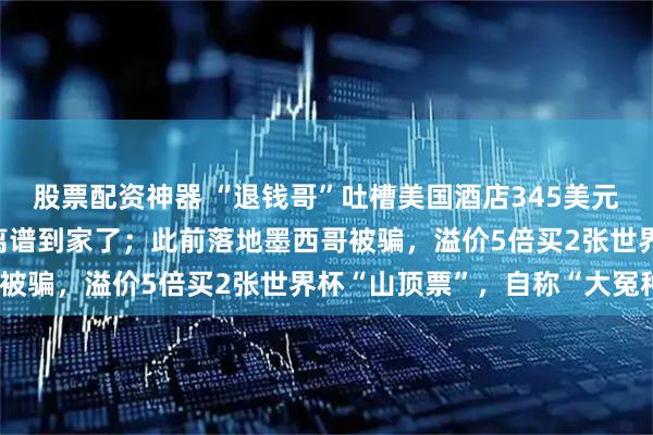 股票配资神器 “退钱哥”吐槽美国酒店345美元一晚，WiFi要收费：离谱到家了；此前落地墨西哥被骗，溢价5倍买2张世界杯“山顶票”，自称“大冤种”