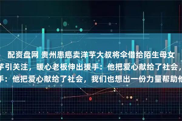 配资盘网 贵州患癌卖洋芋大叔将伞借给陌生母女，自己淋雨推车洒落洋芋引关注，暖心老板伸出援手：他把爱心献给了社会，我们也想出一份力量帮助他