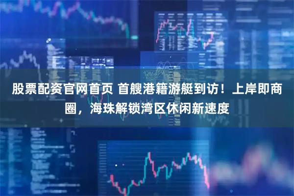 股票配资官网首页 首艘港籍游艇到访！上岸即商圈，海珠解锁湾区休闲新速度