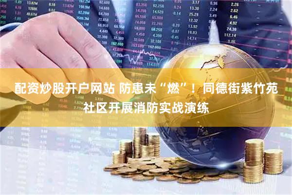 配资炒股开户网站 防患未“燃”！同德街紫竹苑社区开展消防实战演练