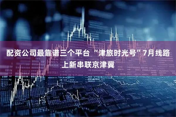 配资公司最靠谱三个平台 “津旅时光号”7月线路上新串联京津冀