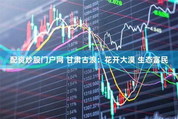 配资炒股门户网 甘肃古浪：花开大漠 生态富民
