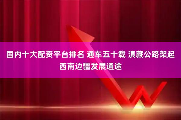 国内十大配资平台排名 通车五十载 滇藏公路架起西南边疆发展通途