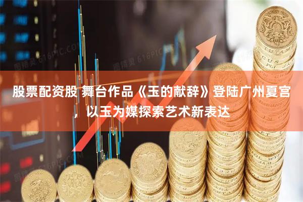 股票配资股 舞台作品《玉的献辞》登陆广州夏宫，以玉为媒探索艺术新表达