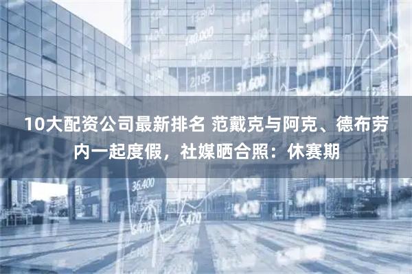 10大配资公司最新排名 范戴克与阿克、德布劳内一起度假，社媒晒合照：休赛期