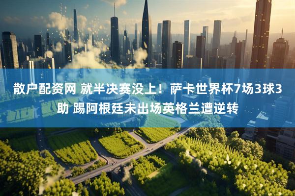 散户配资网 就半决赛没上！萨卡世界杯7场3球3助 踢阿根廷未出场英格兰遭逆转